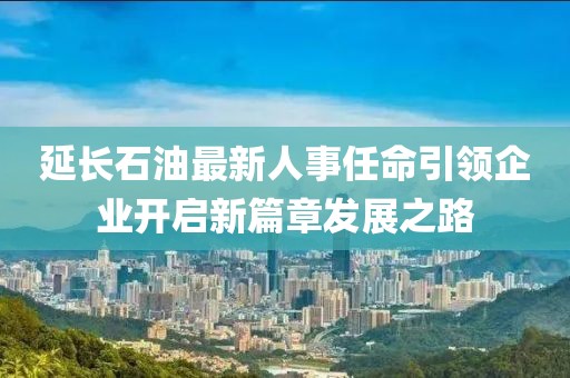 延長石油最新人事任命引領企業(yè)開啟新篇章發(fā)展之路