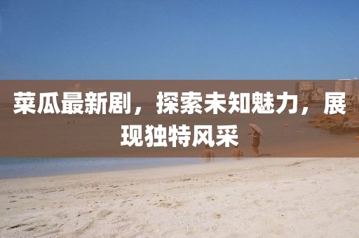 菜瓜最新劇，探索未知魅力，展現(xiàn)獨特風(fēng)采