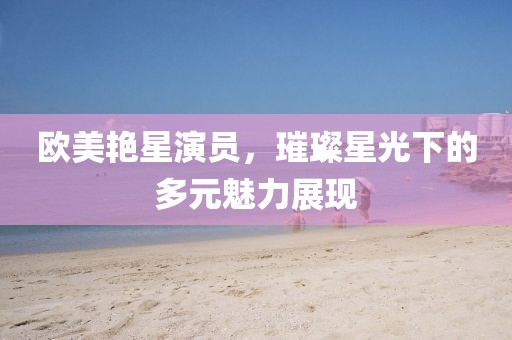 歐美艷星演員，璀璨星光下的多元魅力展現(xiàn)