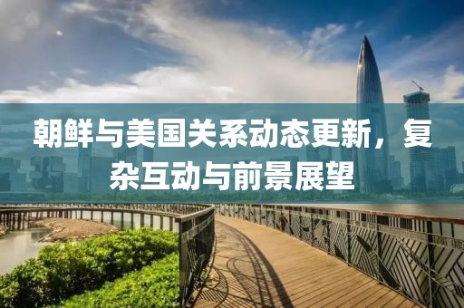 朝鮮與美國關(guān)系動態(tài)更新，復(fù)雜互動與前景展望
