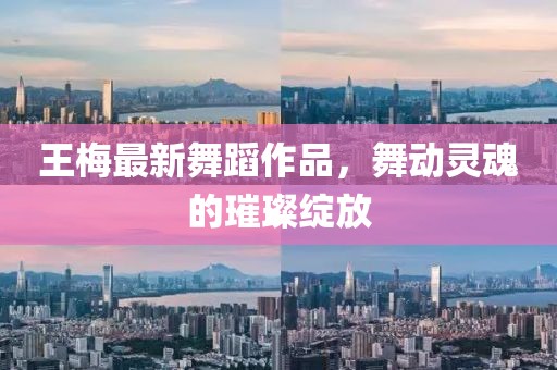 王梅最新舞蹈作品，舞動靈魂的璀璨綻放