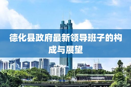 德化縣政府最新領(lǐng)導(dǎo)班子的構(gòu)成與展望