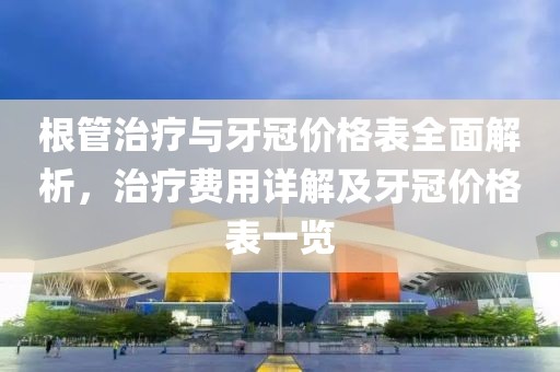 根管治療與牙冠價(jià)格表全面解析，治療費(fèi)用詳解及牙冠價(jià)格表一覽