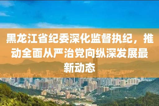 黑龍江省紀(jì)委深化監(jiān)督執(zhí)紀(jì)，推動(dòng)全面從嚴(yán)治黨向縱深發(fā)展最新動(dòng)態(tài)