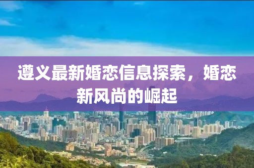 遵義最新婚戀信息探索，婚戀新風(fēng)尚的崛起