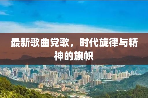 最新歌曲黨歌，時(shí)代旋律與精神的旗幟