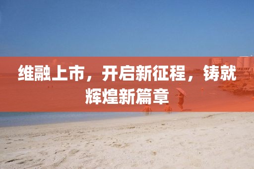 維融上市，開(kāi)啟新征程，鑄就輝煌新篇章