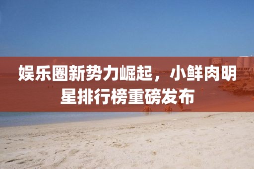 娛樂(lè)圈新勢(shì)力崛起，小鮮肉明星排行榜重磅發(fā)布