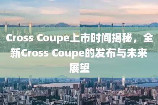 Cross Coupe上市時(shí)間揭秘，全新Cross Coupe的發(fā)布與未來展望