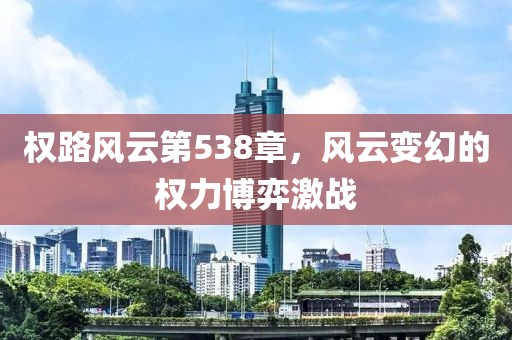 權(quán)路風(fēng)云第538章，風(fēng)云變幻的權(quán)力博弈激戰(zhàn)