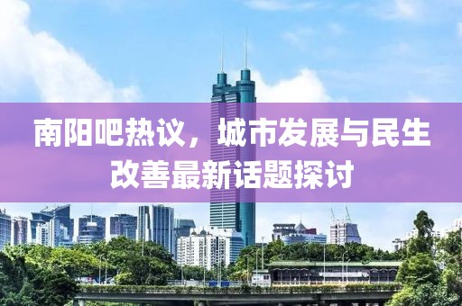 南陽吧熱議，城市發(fā)展與民生改善最新話題探討