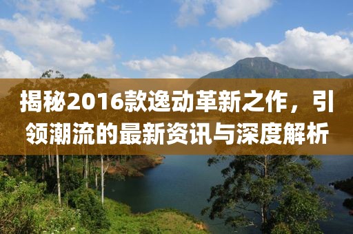 揭秘2016款逸動革新之作，引領潮流的最新資訊與深度解析