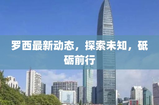 羅西最新動態(tài)，探索未知，砥礪前行