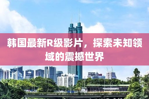 韓國(guó)最新R級(jí)影片，探索未知領(lǐng)域的震撼世界