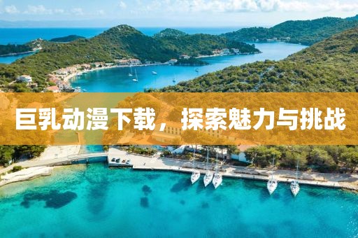 巨乳動漫下載，探索魅力與挑戰(zhàn)
