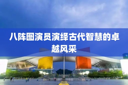 八陣圖演員演繹古代智慧的卓越風(fēng)采
