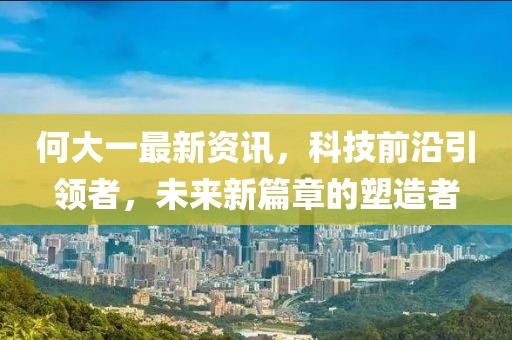 何大一最新資訊，科技前沿引領者，未來新篇章的塑造者