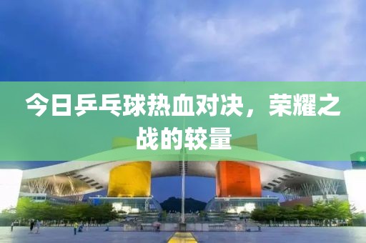 今日乒乓球熱血對(duì)決，榮耀之戰(zhàn)的較量