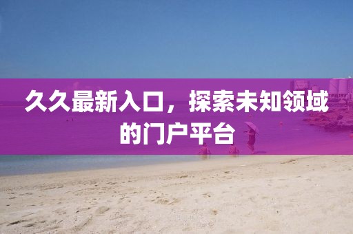 久久最新入口，探索未知領(lǐng)域的門戶平臺(tái)