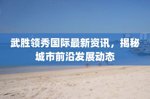 武勝領(lǐng)秀國際最新資訊，揭秘城市前沿發(fā)展動態(tài)