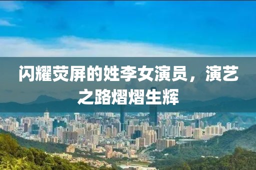 閃耀熒屏的姓李女演員，演藝之路熠熠生輝