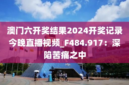 澳門六開獎結(jié)果2024開獎記錄今晚直播視頻_F484.917：深陷苦痛之中
