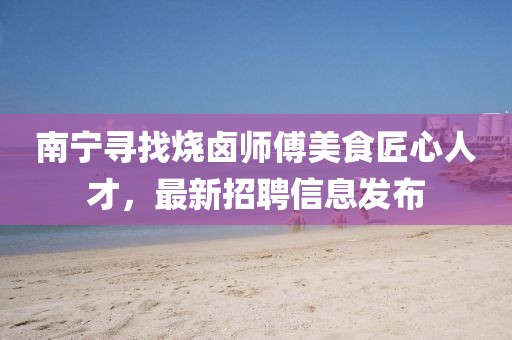 南寧尋找燒鹵師傅美食匠心人才，最新招聘信息發(fā)布