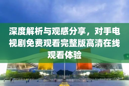 深度解析與觀感分享，對手電視劇免費觀看完整版高清在線觀看體驗