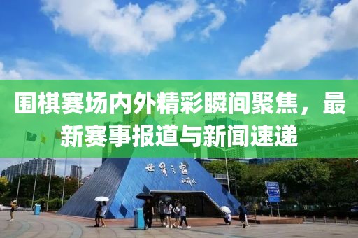 圍棋賽場內(nèi)外精彩瞬間聚焦，最新賽事報(bào)道與新聞速遞