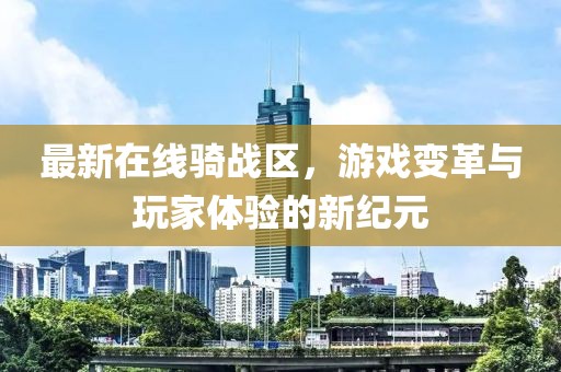 最新在線騎戰(zhàn)區(qū)，游戲變革與玩家體驗的新紀元