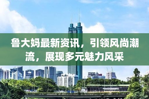 魯大媽最新資訊，引領(lǐng)風(fēng)尚潮流，展現(xiàn)多元魅力風(fēng)采