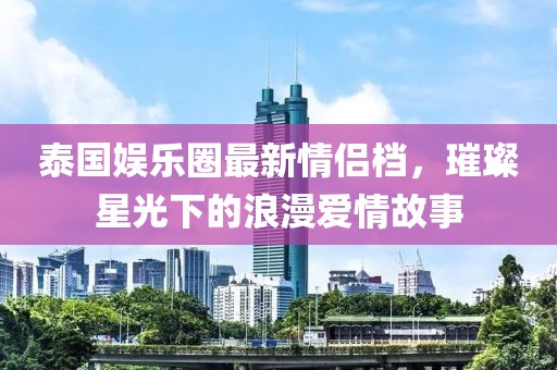 泰國娛樂圈最新情侶檔，璀璨星光下的浪漫愛情故事