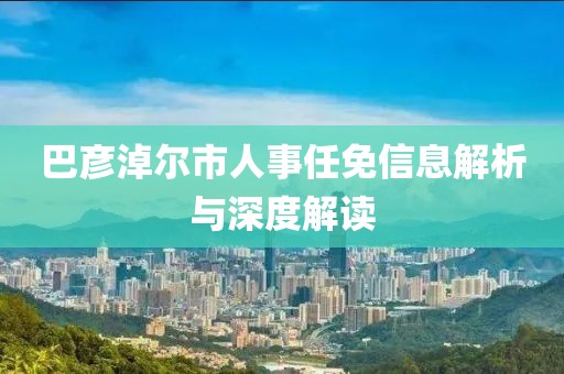 巴彥淖爾市人事任免信息解析與深度解讀