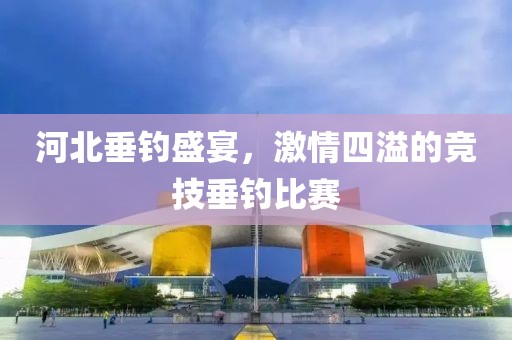 河北垂釣盛宴，激情四溢的競技垂釣比賽
