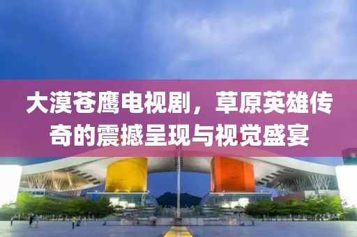 大漠蒼鷹電視劇，草原英雄傳奇的震撼呈現(xiàn)與視覺盛宴