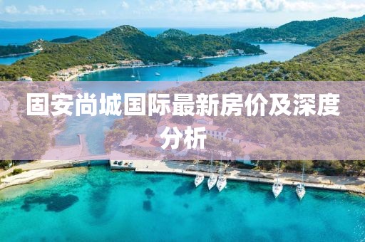 固安尚城國際最新房價及深度分析
