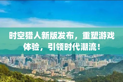 時空獵人新版發(fā)布，重塑游戲體驗，引領(lǐng)時代潮流！
