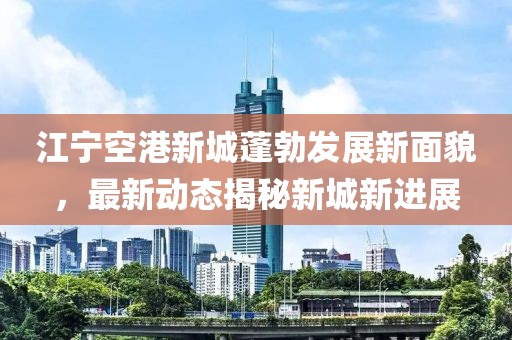 江寧空港新城蓬勃發(fā)展新面貌，最新動態(tài)揭秘新城新進展