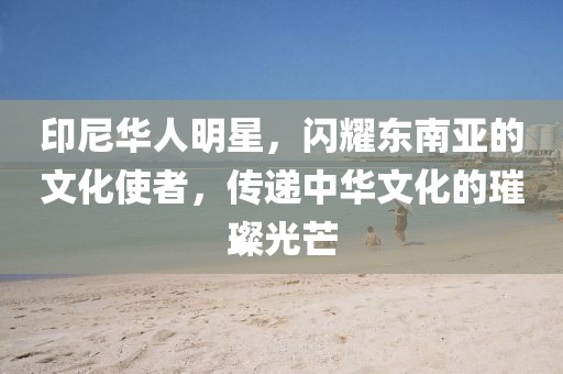 印尼華人明星，閃耀東南亞的文化使者，傳遞中華文化的璀璨光芒