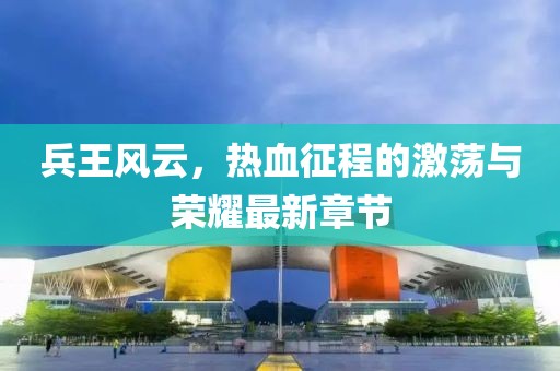 兵王風(fēng)云，熱血征程的激蕩與榮耀最新章節(jié)