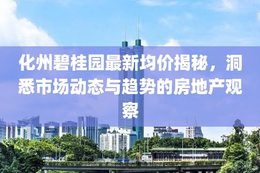 化州碧桂園最新均價(jià)揭秘，洞悉市場(chǎng)動(dòng)態(tài)與趨勢(shì)的房地產(chǎn)觀察