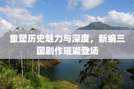 重塑歷史魅力與深度，新編三國劇作璀璨登場