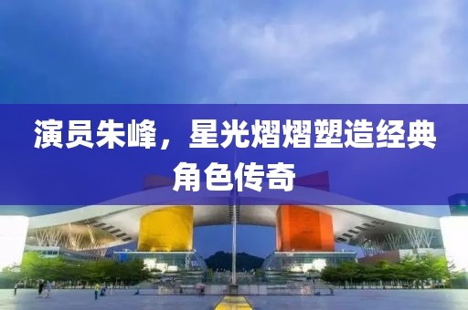 演員朱峰，星光熠熠塑造經(jīng)典角色傳奇