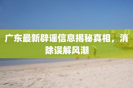 廣東最新辟謠信息揭秘真相，消除誤解風(fēng)潮