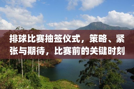 排球比賽抽簽儀式，策略、緊張與期待，比賽前的關(guān)鍵時(shí)刻