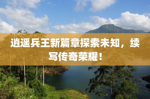 逍遙兵王新篇章探索未知，續(xù)寫傳奇榮耀！