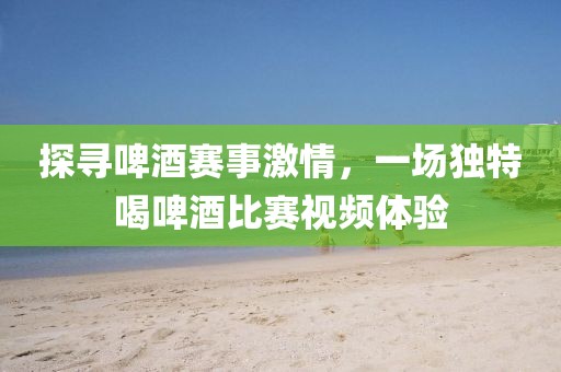 探尋啤酒賽事激情，一場獨特喝啤酒比賽視頻體驗