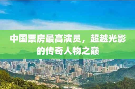 中國(guó)票房最高演員，超越光影的傳奇人物之巔