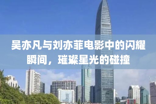 吳亦凡與劉亦菲電影中的閃耀瞬間，璀璨星光的碰撞