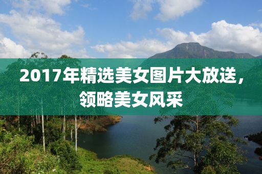 2017年精選美女圖片大放送，領(lǐng)略美女風(fēng)采
